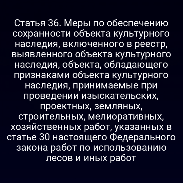 Статья 36. Меры по обеспечению сохранности объекта культурного наследия, включенного в реестр, выявленного объекта культурного наследия, объекта, обладающего признаками объекта культурного наследия, принимаемые при проведении изыскательских, проектных, земляных, строительных, мелиоративных, хозяйственных работ, указанных в статье 30 настоящего Федерального закона работ по использованию лесов и иных работ