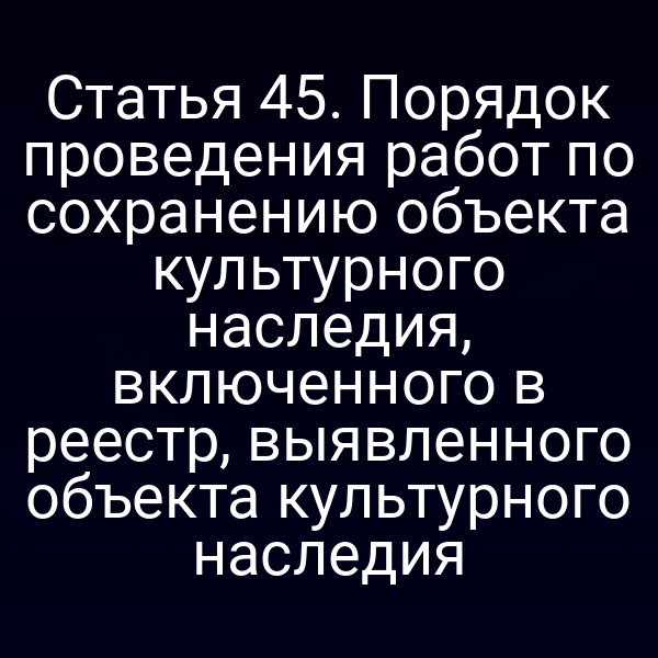 Статья 45. Порядок проведения работ по сохранению объекта культурного наследия, включенного в реестр, выявленного объекта культурного наследия