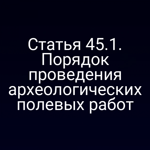 Статья 45.1. Порядок проведения археологических полевых работ