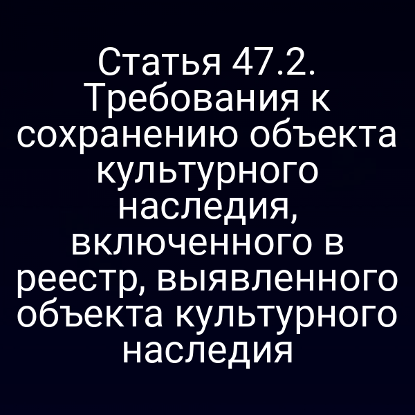 Статья 47.2. Требования к сохранению объекта культурного наследия, включенного в реестр, выявленного объекта культурного наследия
