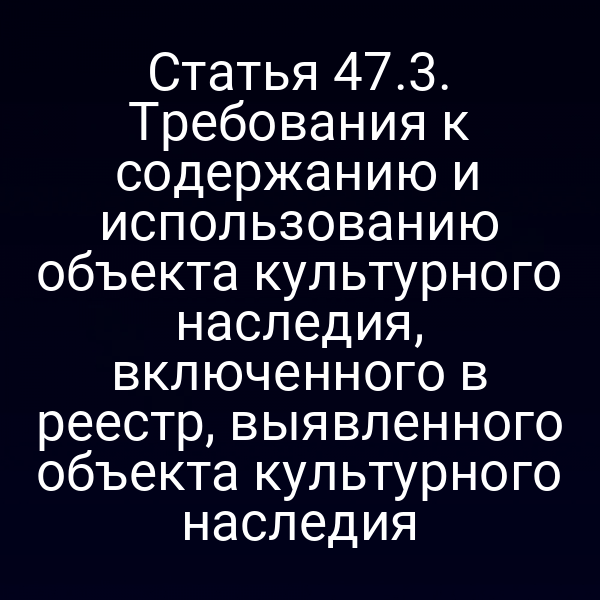 Статья 47.3. Требования к содержанию и использованию объекта культурного наследия, включенного в реестр, выявленного объекта культурного наследия