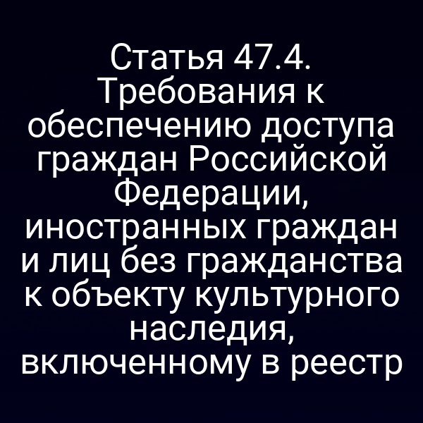 Статья 47.4. Требования к обеспечению доступа граждан Российской Федерации, иностранных граждан и лиц без гражданства к объекту культурного наследия, включенному в реестр