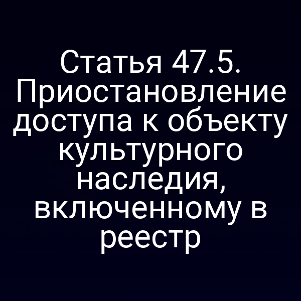 Статья 47.5. Приостановление доступа к объекту культурного наследия, включенному в реестр