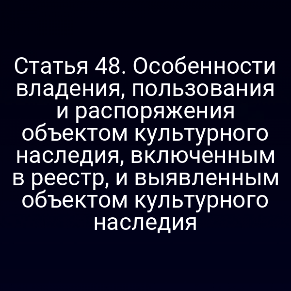 Статья 48. Особенности владения, пользования и распоряжения объектом культурного наследия, включенным в реестр, и выявленным объектом культурного наследия