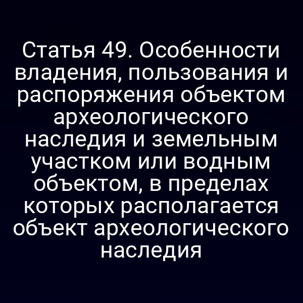 Статья 49. Особенности владения, пользования и распоряжения объектом археологического наследия и земельным участком или водным объектом, в пределах которых располагается объект археологического наследия