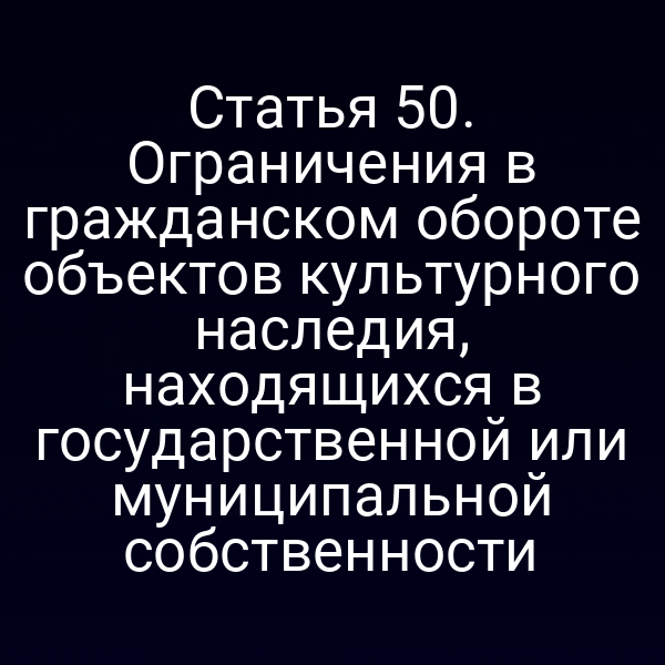 Статья 50. Ограничения в гражданском обороте объектов культурного наследия, находящихся в государственной или муниципальной собственности