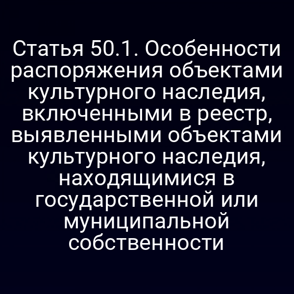 Статья 50.1. Особенности распоряжения объектами культурного наследия, включенными в реестр, выявленными объектами культурного наследия, находящимися в государственной или муниципальной собственности