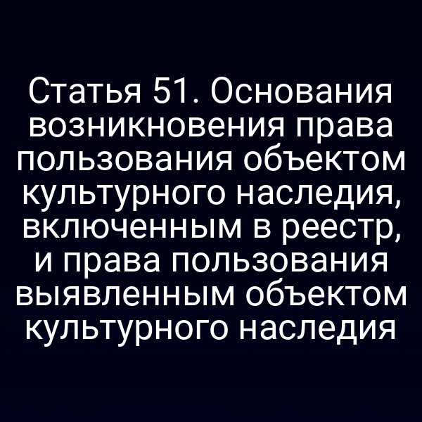 Статья 51. Основания возникновения права пользования объектом культурного наследия, включенным в реестр, и права пользования выявленным объектом культурного наследия