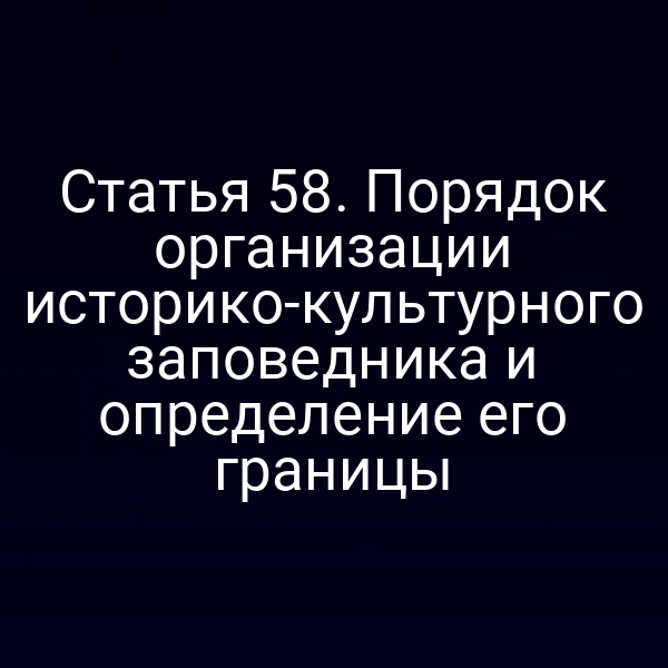 Статья 58. Порядок организации историко-культурного заповедника и определение его границы