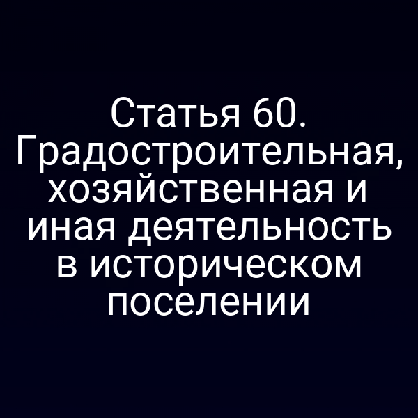 Статья 60. Градостроительная, хозяйственная и иная деятельность в историческом поселении
