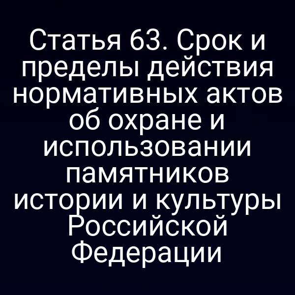 Статья 63. Срок и пределы действия нормативных актов об охране и использовании памятников истории и культуры Российской Федерации