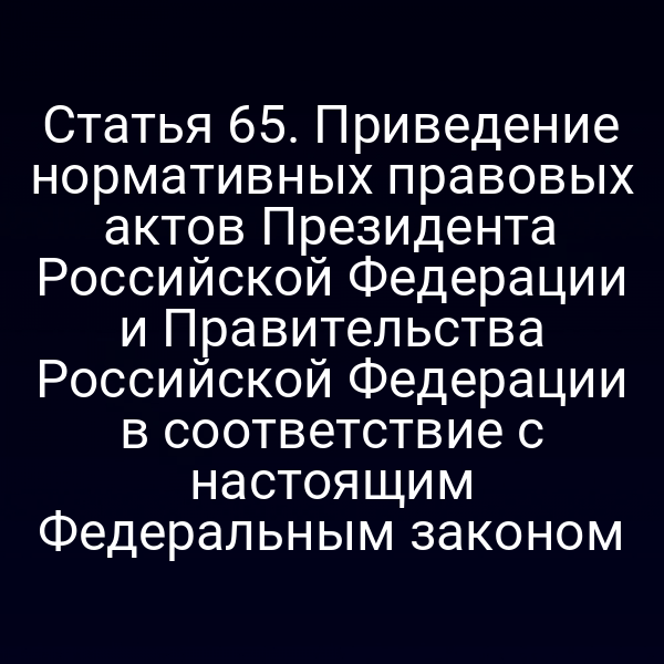 Статья 65. Приведение нормативных правовых актов Президента Российской Федерации и Правительства Российской Федерации в соответствие с настоящим Федеральным законом