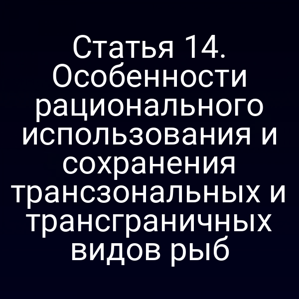 Статья 14. Особенности рационального использования и сохранения трансзональных и трансграничных видов рыб