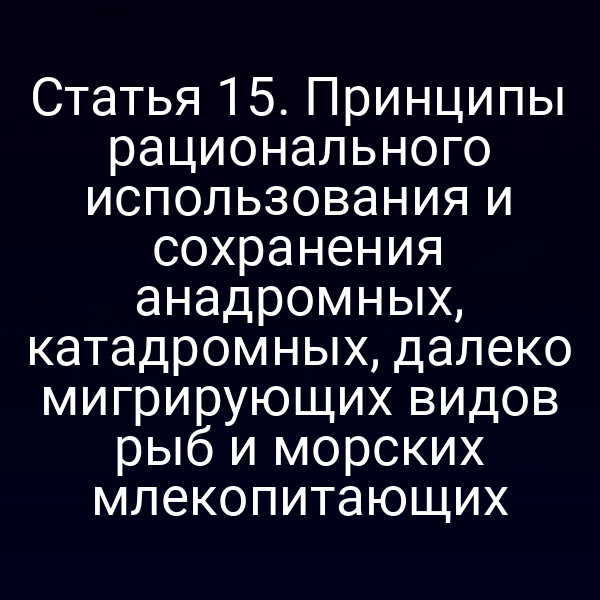 Статья 15. Принципы рационального использования и сохранения анадромных, катадромных, далеко мигрирующих видов рыб и морских млекопитающих