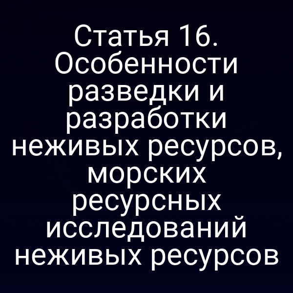 Статья 16. Особенности разведки и разработки неживых ресурсов, морских ресурсных исследований неживых ресурсов