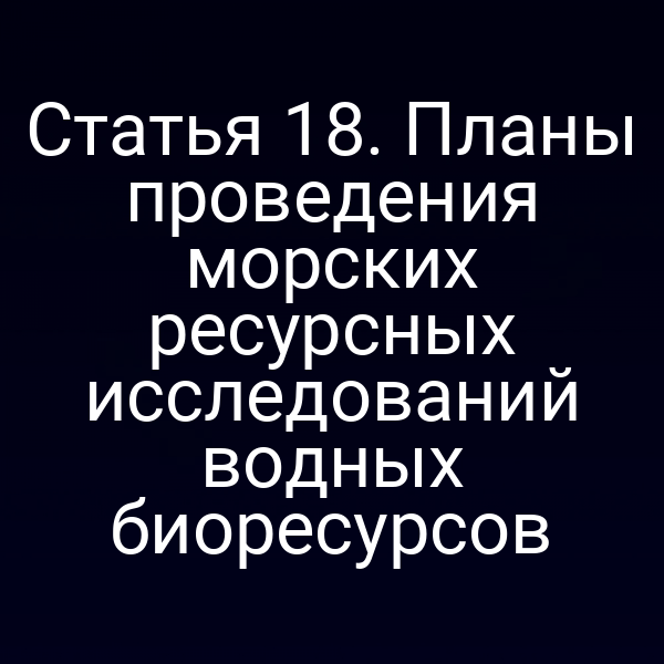 Статья 18. Планы проведения морских ресурсных исследований водных биоресурсов