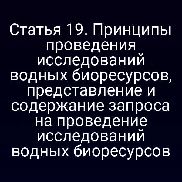 Статья 19. Принципы проведения исследований водных биоресурсов, представление и содержание запроса на проведение исследований водных биоресурсов