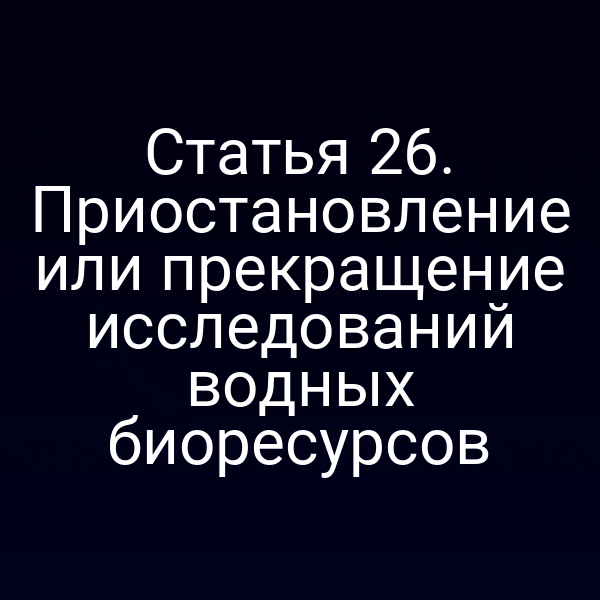 Статья 26. Приостановление или прекращение исследований водных биоресурсов