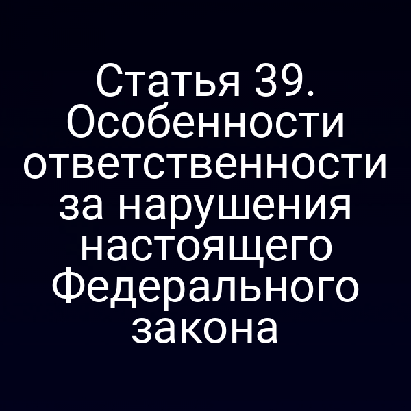 Статья 39. Особенности ответственности за нарушения настоящего Федерального закона