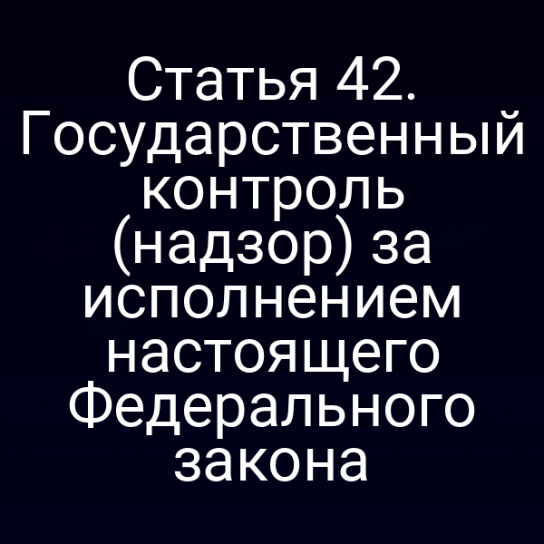 Статья 42. Государственный контроль (надзор) за исполнением настоящего Федерального закона