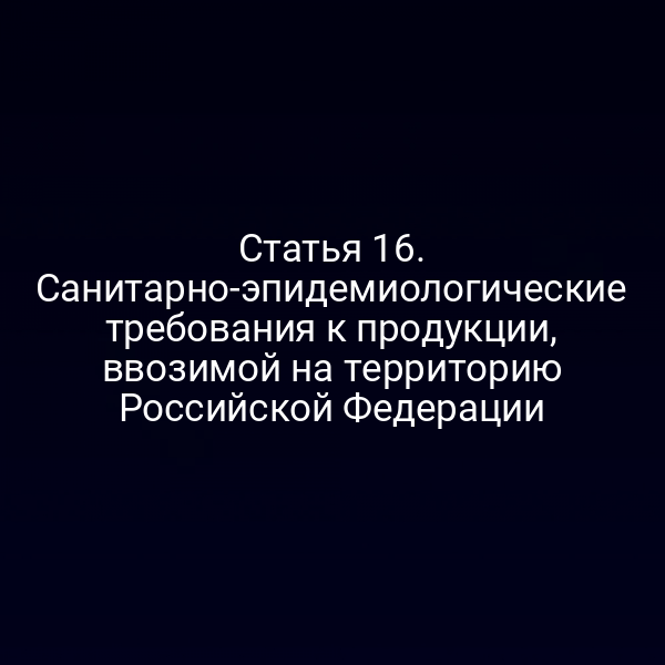 Статья 16. Санитарно-эпидемиологические требования к продукции, ввозимой на территорию Российской Федерации