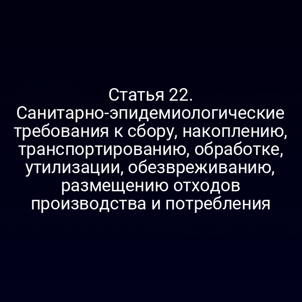 Статья 22. Санитарно-эпидемиологические требования к сбору, накоплению, транспортированию, обработке, утилизации, обезвреживанию, размещению отходов производства и потребления