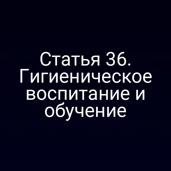 Статья 36. Гигиеническое воспитание и обучение