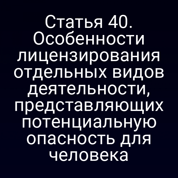 Статья 40. Особенности лицензирования отдельных видов деятельности, представляющих потенциальную опасность для человека
