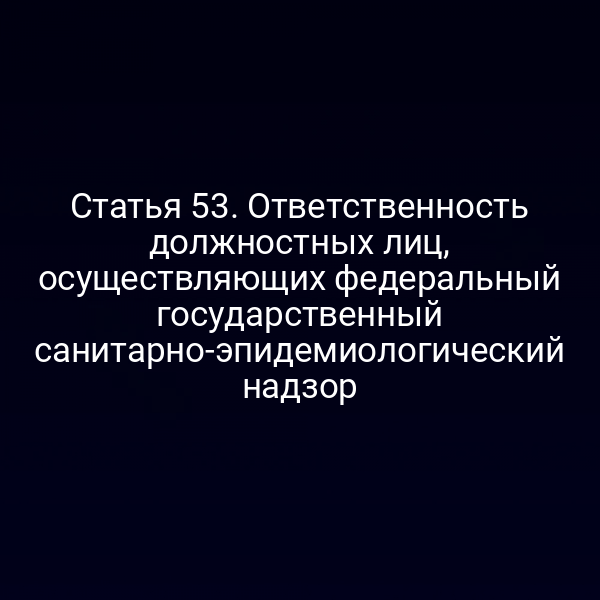 Статья 53. Ответственность должностных лиц, осуществляющих федеральный государственный санитарно-эпидемиологический надзор