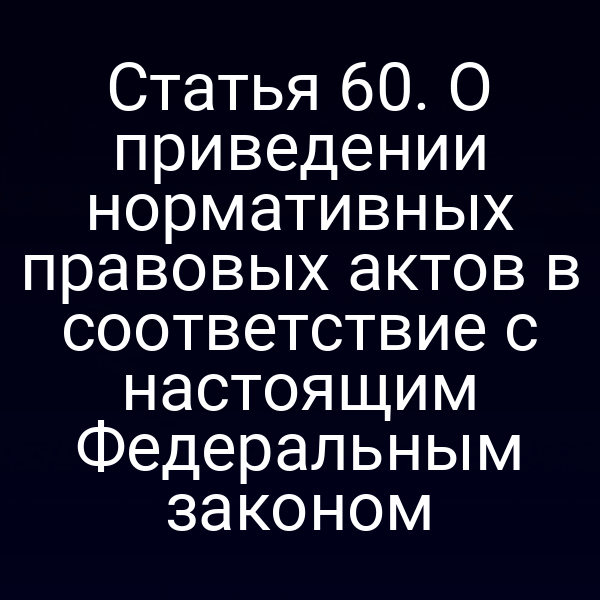 Статья 60. О приведении нормативных правовых актов в соответствие с настоящим Федеральным законом