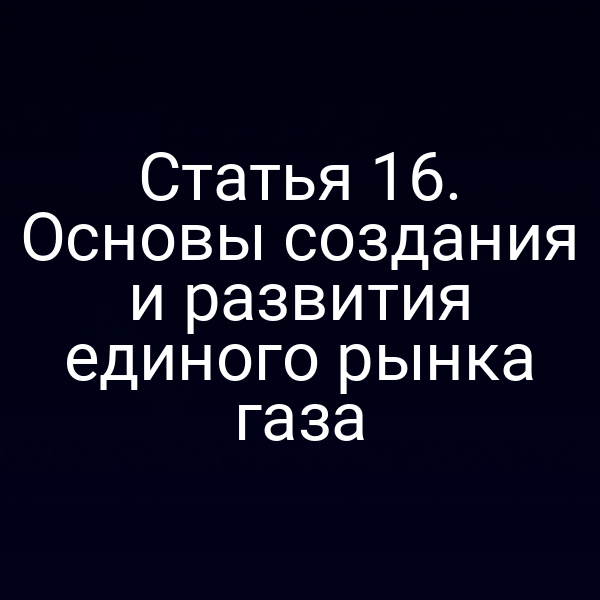 Статья 16. Основы создания и развития единого рынка газа