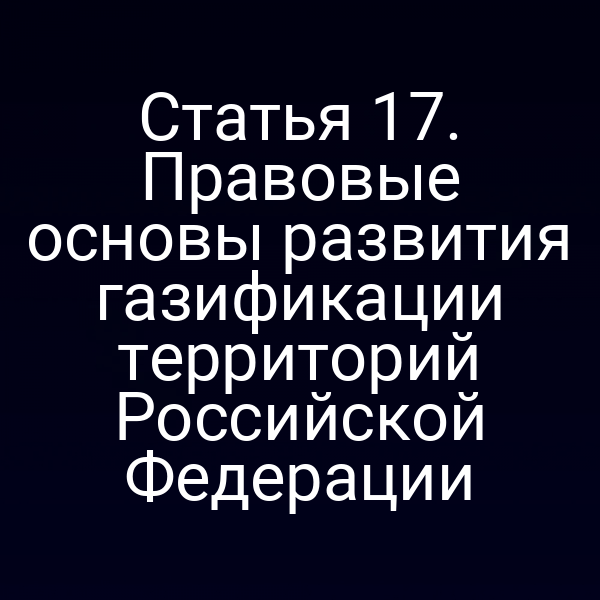 Статья 17. Правовые основы развития газификации территорий Российской Федерации