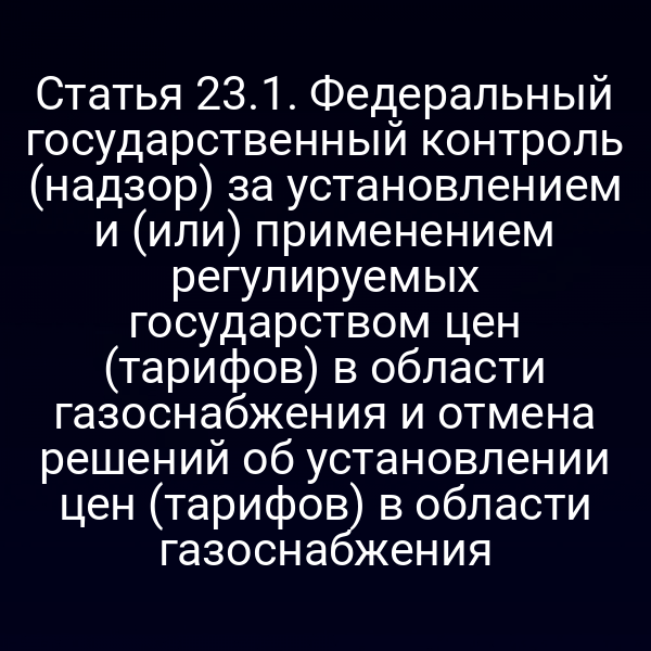 Статья 23.1. Федеральный государственный контроль (надзор) за установлением и (или) применением регулируемых государством цен (тарифов) в области газоснабжения и отмена решений об установлении цен (тарифов) в области газоснабжения