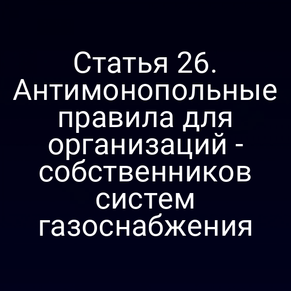 Статья 26. Антимонопольные правила для организаций - собственников систем газоснабжения