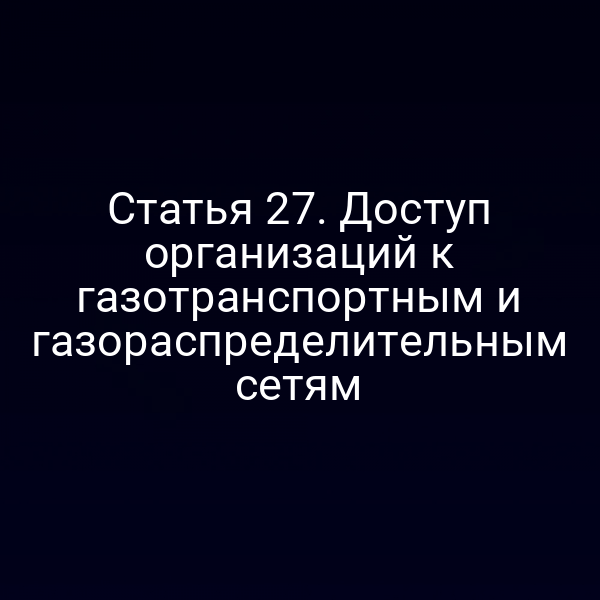 Статья 27. Доступ организаций к газотранспортным и газораспределительным сетям