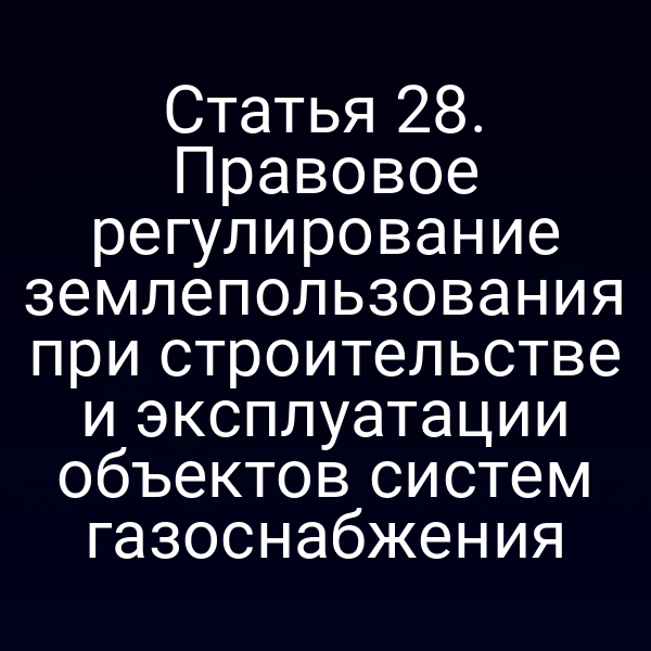 Статья 28. Правовое регулирование землепользования при строительстве и эксплуатации объектов систем газоснабжения