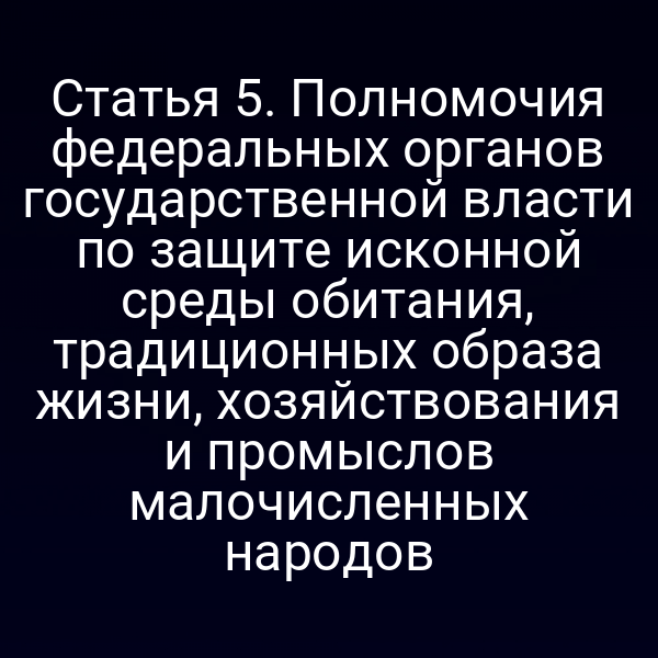 Статья 5. Полномочия федеральных органов государственной власти по защите исконной среды обитания, традиционных образа жизни, хозяйствования и промыслов малочисленных народов