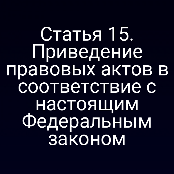 Статья 15. Приведение правовых актов в соответствие с настоящим Федеральным законом