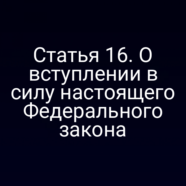 Статья 16. О вступлении в силу настоящего Федерального закона