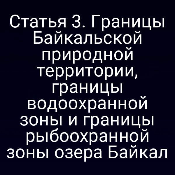 Статья 3. Границы Байкальской природной территории, границы водоохранной зоны и границы рыбоохранной зоны озера Байкал