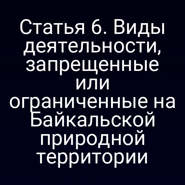 Статья 6. Виды деятельности, запрещенные или ограниченные на Байкальской природной территории