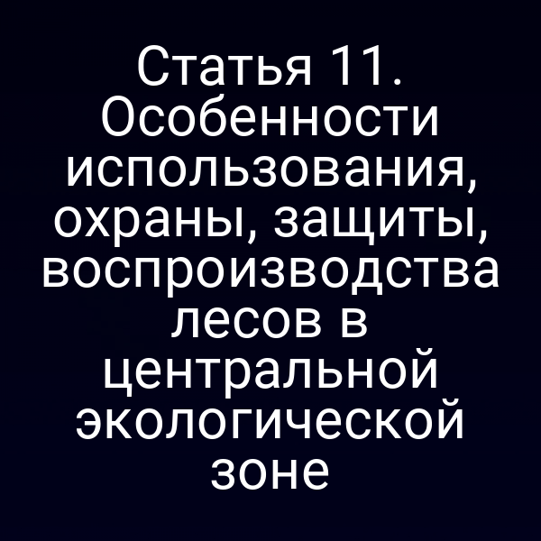 Статья 11. Особенности использования, охраны, защиты, воспроизводства лесов в центральной экологической зоне