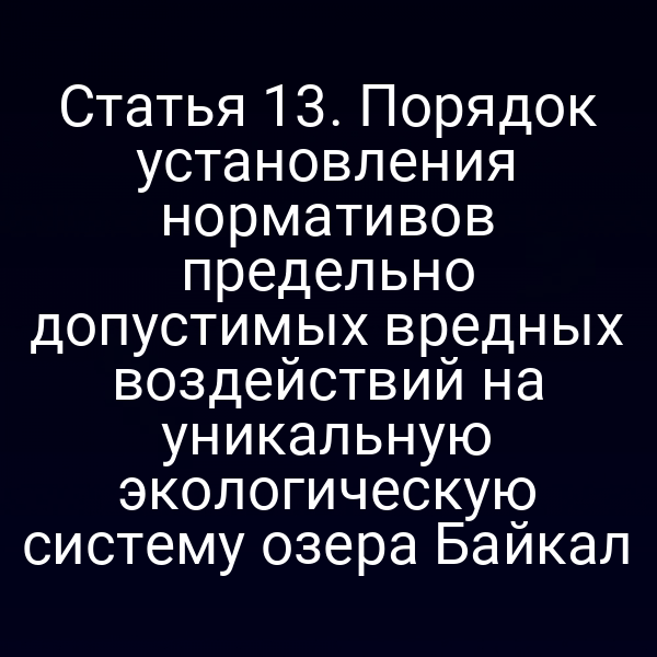 Статья 13. Порядок установления нормативов предельно допустимых вредных воздействий на уникальную экологическую систему озера Байкал
