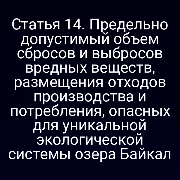 Статья 14. Предельно допустимый объем сбросов и выбросов вредных веществ, размещения отходов производства и потребления, опасных для уникальной экологической системы озера Байкал