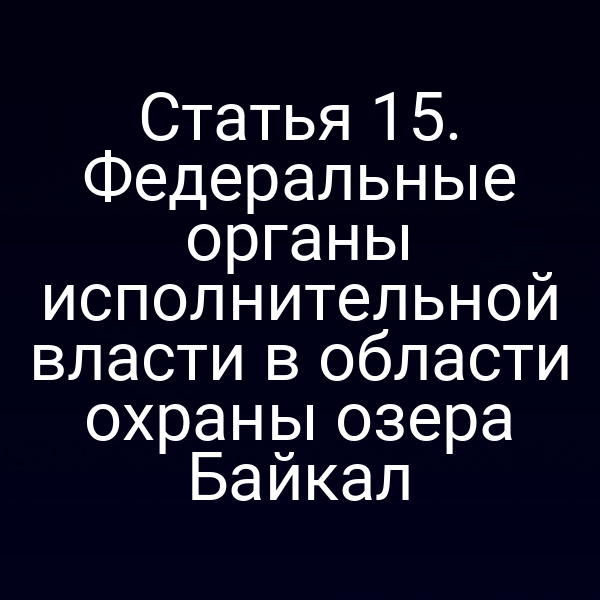 Статья 15. Федеральные органы исполнительной власти в области охраны озера Байкал