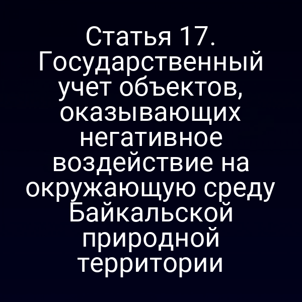 Статья 17. Государственный учет объектов, оказывающих негативное воздействие на окружающую среду Байкальской природной территории
