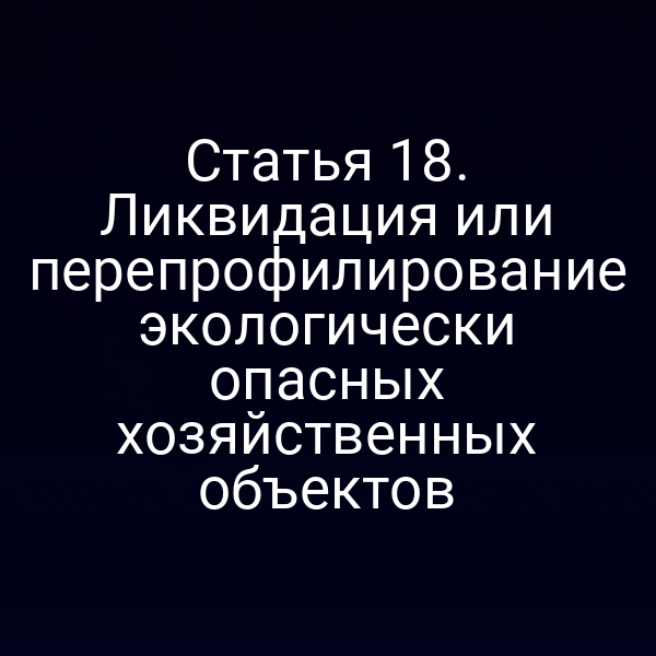 Статья 18. Ликвидация или перепрофилирование экологически опасных хозяйственных объектов
