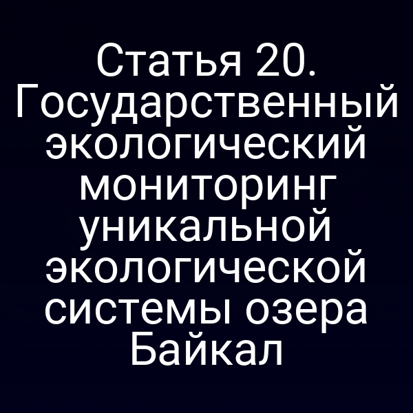 Статья 20. Государственный экологический мониторинг уникальной экологической системы озера Байкал