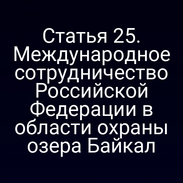 Статья 25. Международное сотрудничество Российской Федерации в области охраны озера Байкал