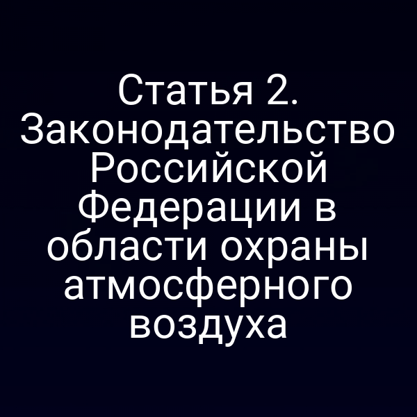 Статья 2. Законодательство Российской Федерации в области охраны атмосферного воздуха